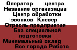 Оператор Call-центра › Название организации ­ Центр обработки звонков "Клевер" › Отрасль предприятия ­ Без специальной подготовки › Минимальный оклад ­ 10 000 - Все города Работа » Вакансии   . Мордовия респ.